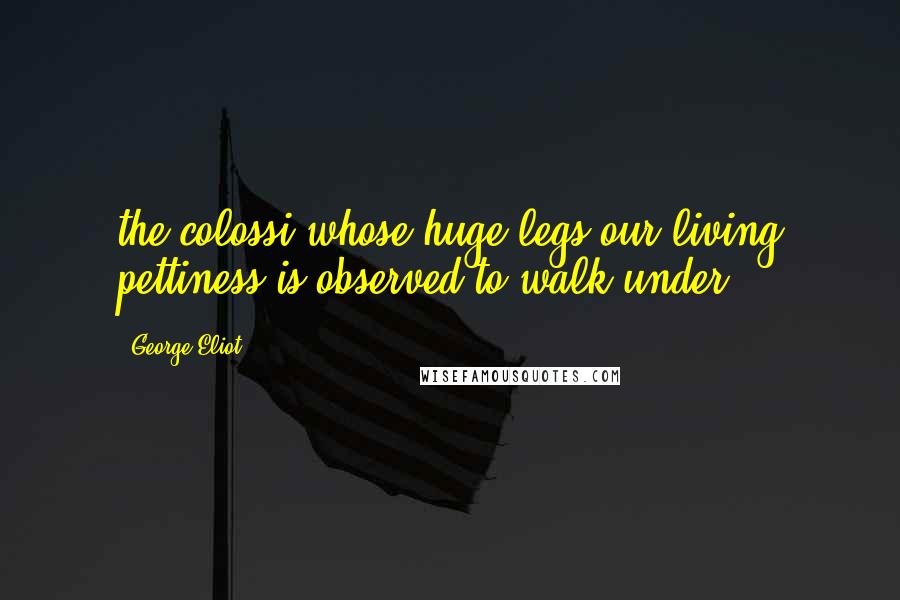 George Eliot Quotes: the colossi whose huge legs our living pettiness is observed to walk under