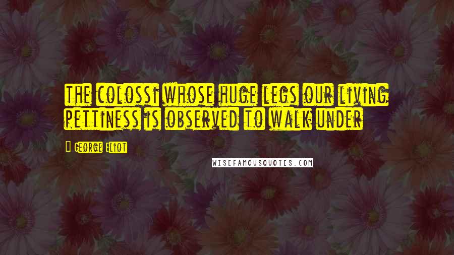 George Eliot Quotes: the colossi whose huge legs our living pettiness is observed to walk under