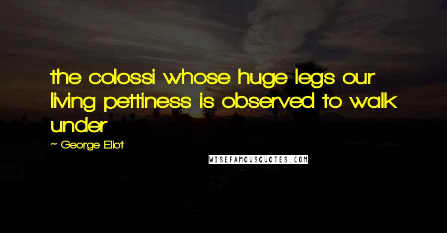 George Eliot Quotes: the colossi whose huge legs our living pettiness is observed to walk under