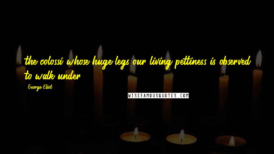 George Eliot Quotes: the colossi whose huge legs our living pettiness is observed to walk under