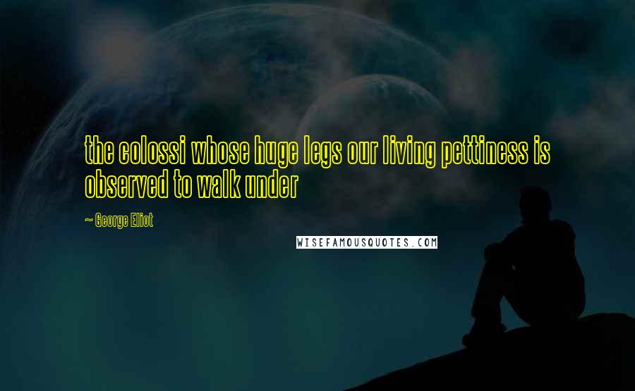 George Eliot Quotes: the colossi whose huge legs our living pettiness is observed to walk under