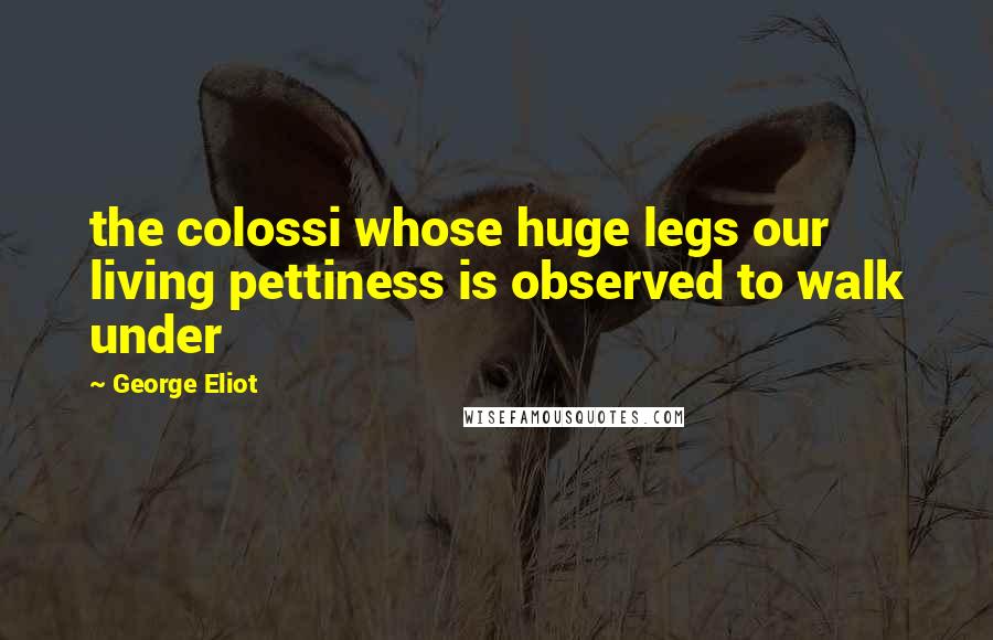 George Eliot Quotes: the colossi whose huge legs our living pettiness is observed to walk under