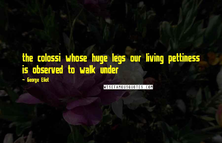 George Eliot Quotes: the colossi whose huge legs our living pettiness is observed to walk under