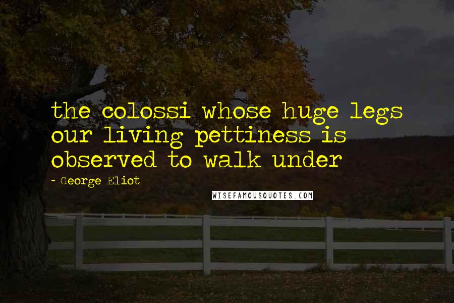 George Eliot Quotes: the colossi whose huge legs our living pettiness is observed to walk under