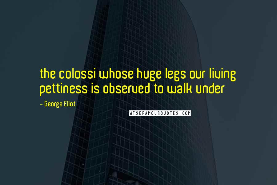 George Eliot Quotes: the colossi whose huge legs our living pettiness is observed to walk under