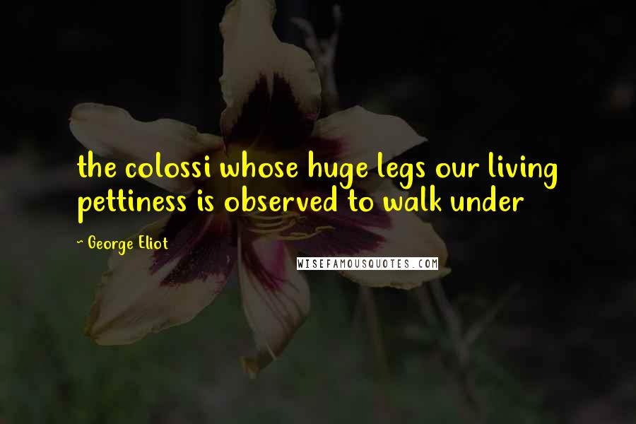 George Eliot Quotes: the colossi whose huge legs our living pettiness is observed to walk under
