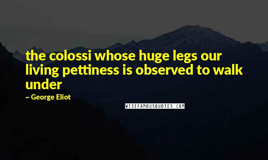 George Eliot Quotes: the colossi whose huge legs our living pettiness is observed to walk under