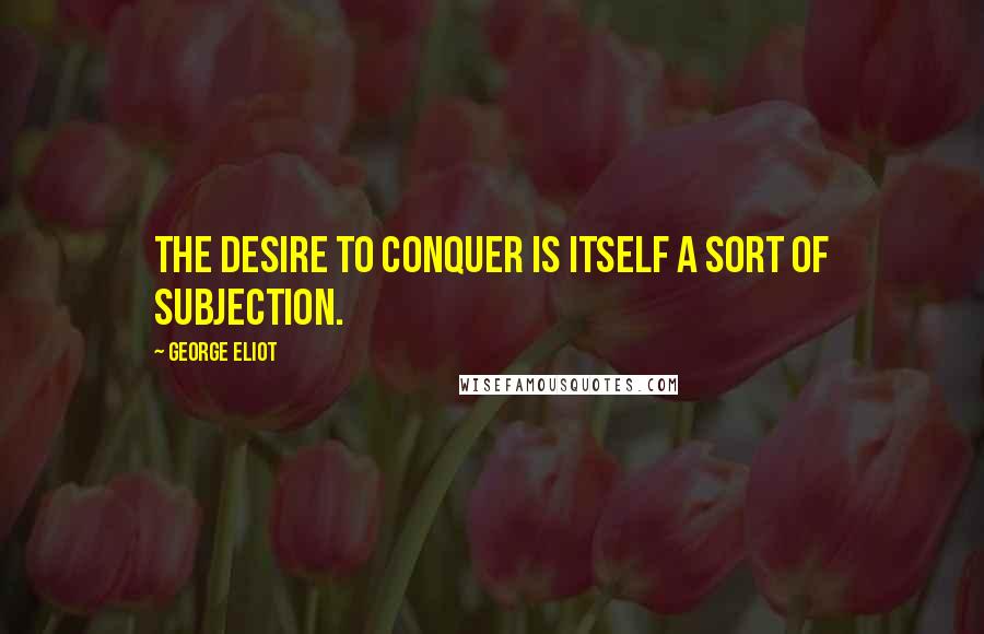 George Eliot Quotes: The desire to conquer is itself a sort of subjection.