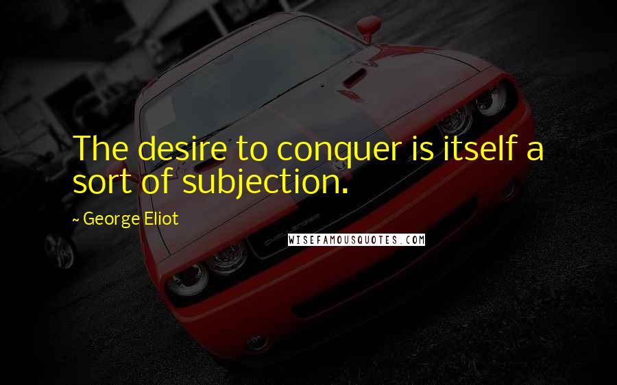 George Eliot Quotes: The desire to conquer is itself a sort of subjection.