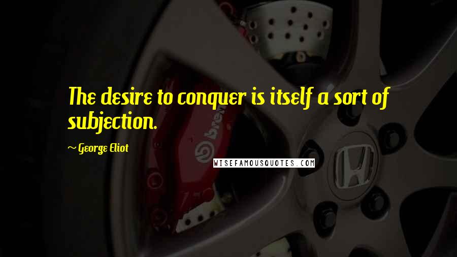 George Eliot Quotes: The desire to conquer is itself a sort of subjection.