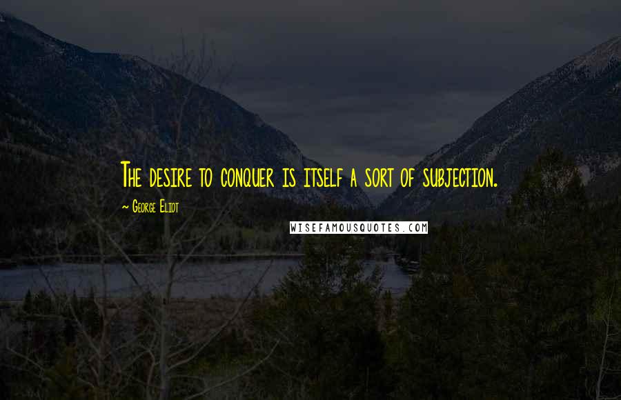 George Eliot Quotes: The desire to conquer is itself a sort of subjection.