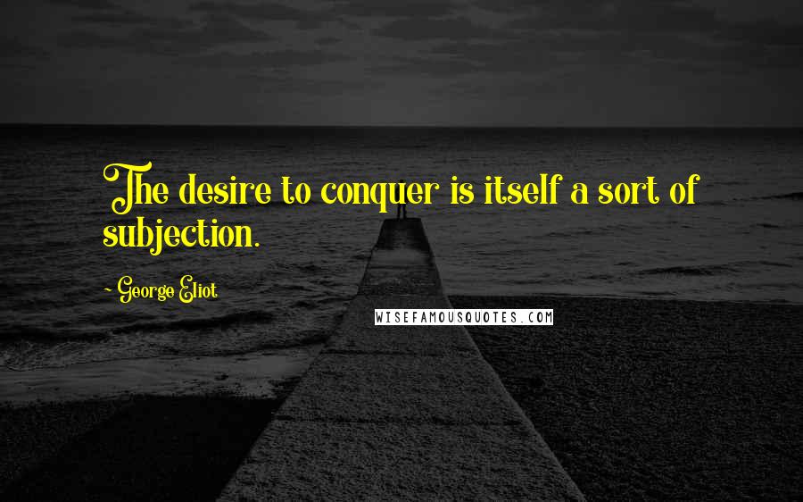 George Eliot Quotes: The desire to conquer is itself a sort of subjection.