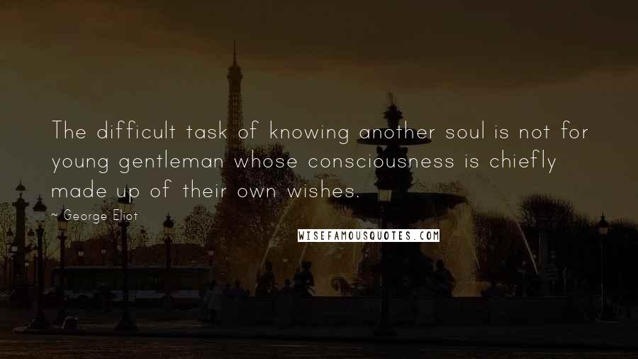 George Eliot Quotes: The difficult task of knowing another soul is not for young gentleman whose consciousness is chiefly made up of their own wishes.