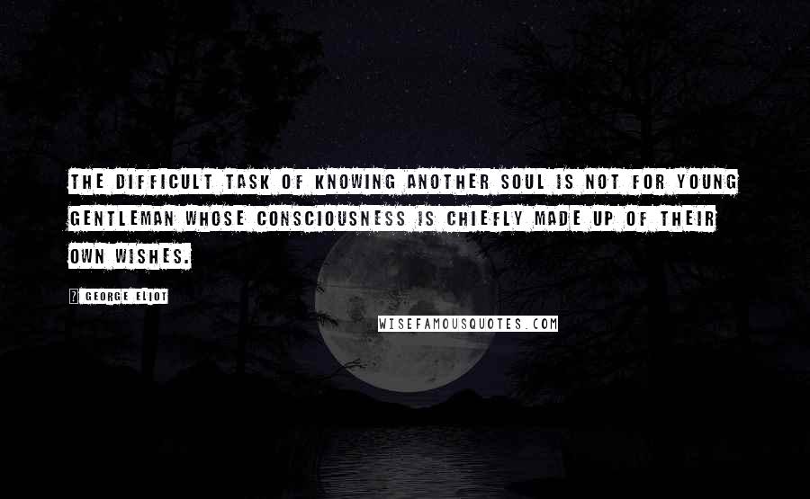 George Eliot Quotes: The difficult task of knowing another soul is not for young gentleman whose consciousness is chiefly made up of their own wishes.