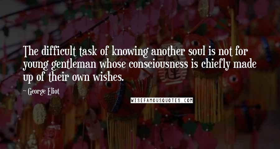 George Eliot Quotes: The difficult task of knowing another soul is not for young gentleman whose consciousness is chiefly made up of their own wishes.