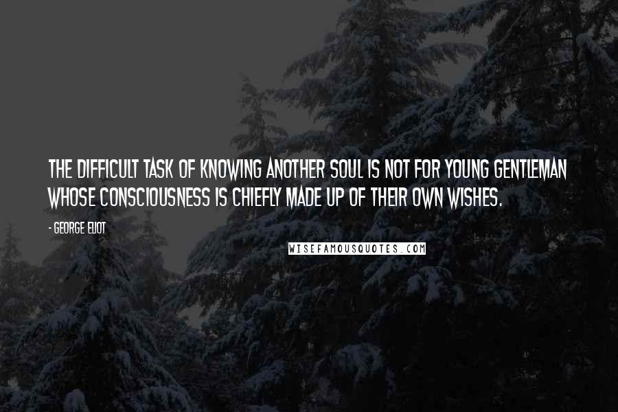 George Eliot Quotes: The difficult task of knowing another soul is not for young gentleman whose consciousness is chiefly made up of their own wishes.