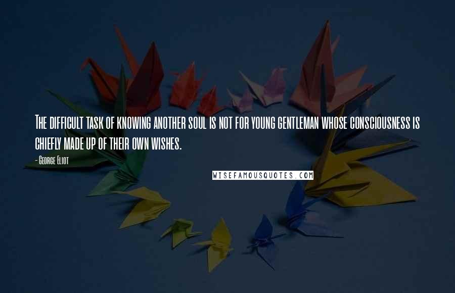 George Eliot Quotes: The difficult task of knowing another soul is not for young gentleman whose consciousness is chiefly made up of their own wishes.