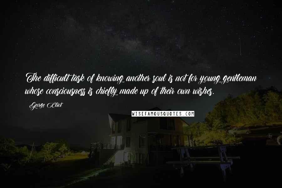 George Eliot Quotes: The difficult task of knowing another soul is not for young gentleman whose consciousness is chiefly made up of their own wishes.