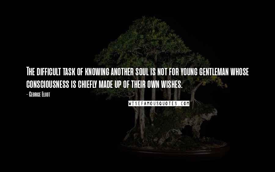 George Eliot Quotes: The difficult task of knowing another soul is not for young gentleman whose consciousness is chiefly made up of their own wishes.