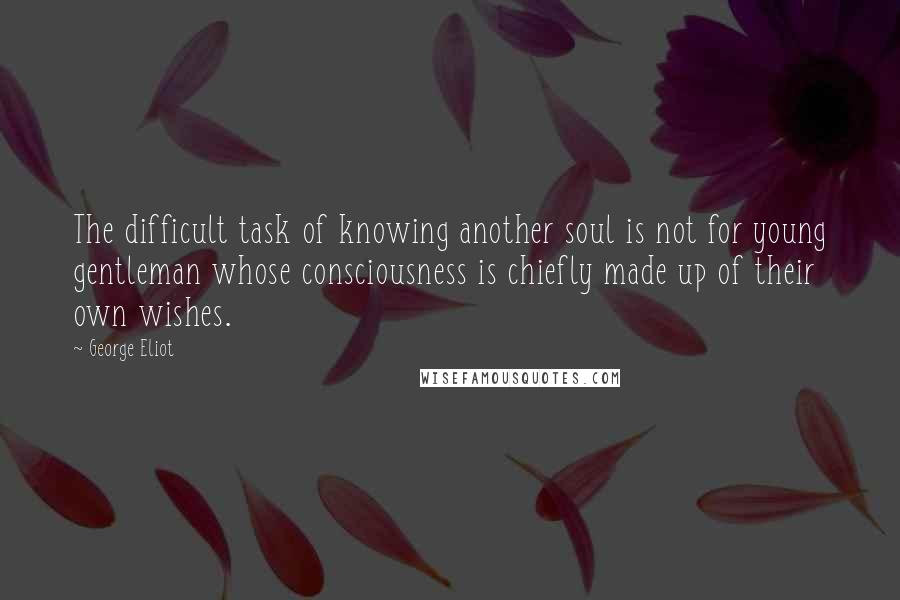 George Eliot Quotes: The difficult task of knowing another soul is not for young gentleman whose consciousness is chiefly made up of their own wishes.