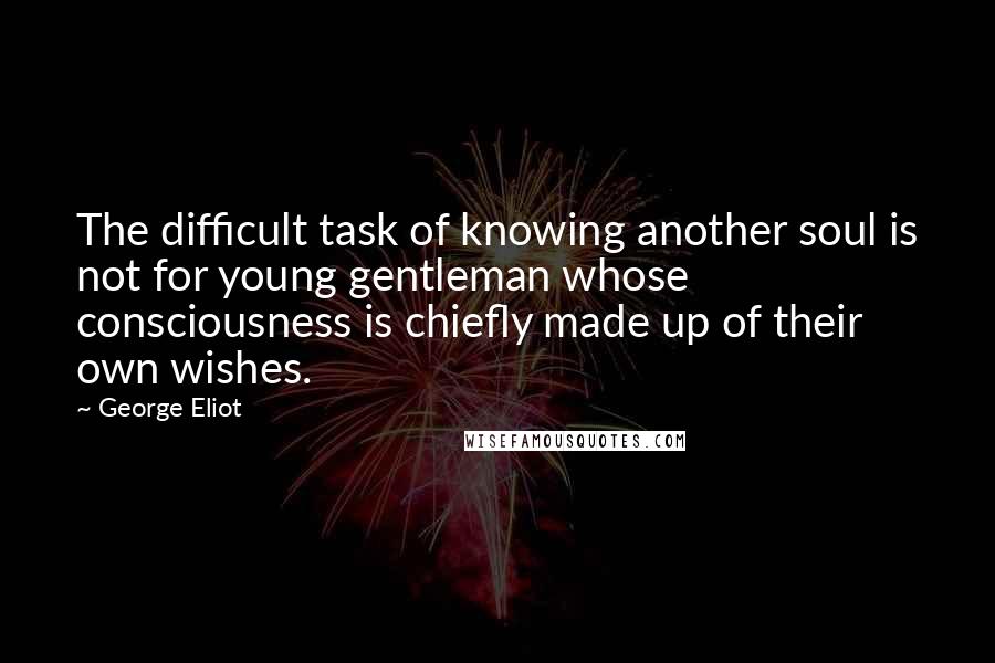 George Eliot Quotes: The difficult task of knowing another soul is not for young gentleman whose consciousness is chiefly made up of their own wishes.