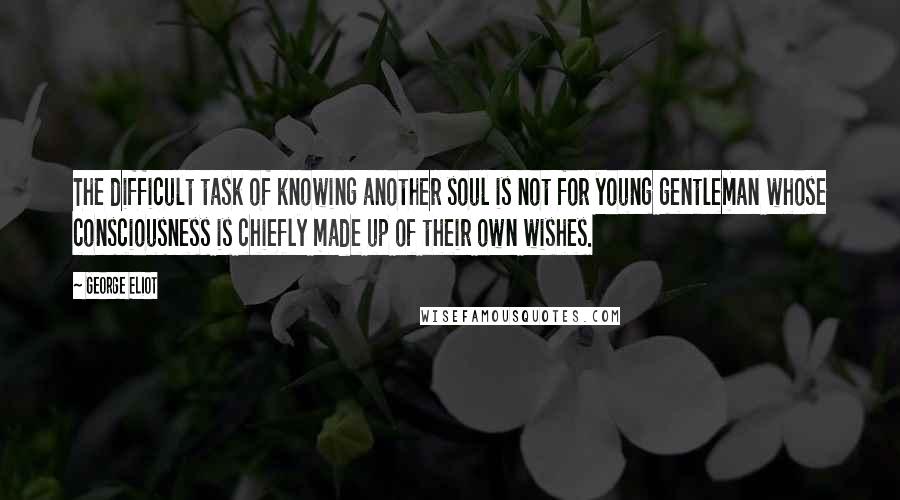 George Eliot Quotes: The difficult task of knowing another soul is not for young gentleman whose consciousness is chiefly made up of their own wishes.