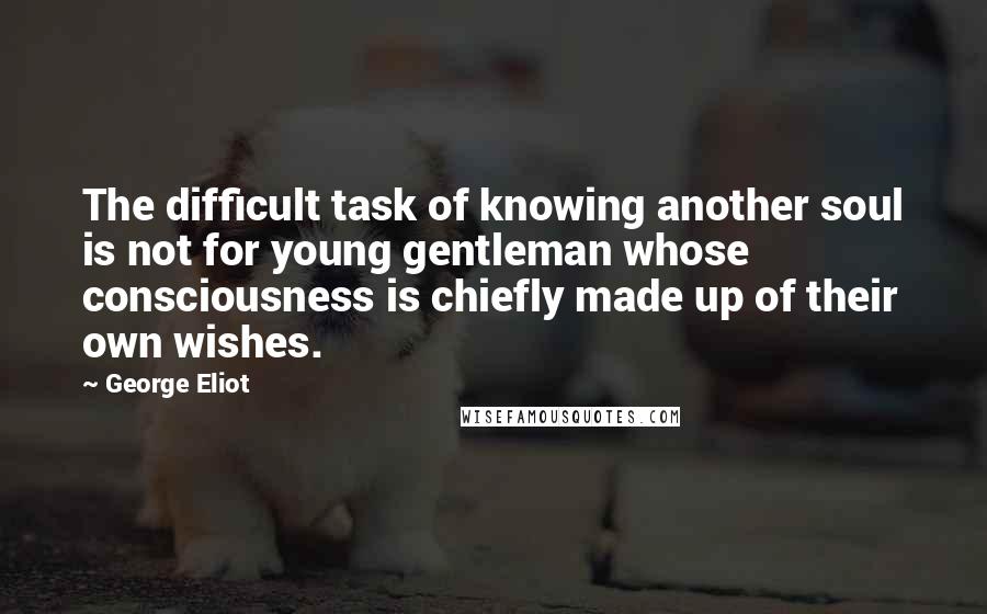 George Eliot Quotes: The difficult task of knowing another soul is not for young gentleman whose consciousness is chiefly made up of their own wishes.