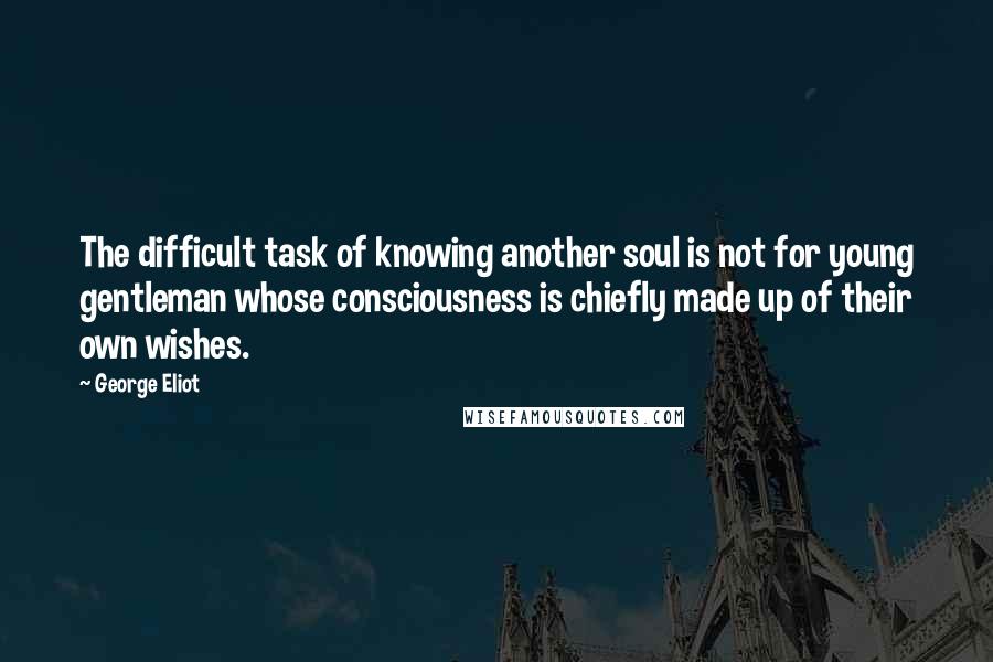 George Eliot Quotes: The difficult task of knowing another soul is not for young gentleman whose consciousness is chiefly made up of their own wishes.