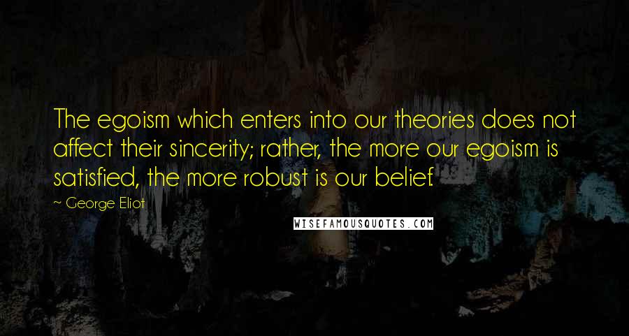 George Eliot Quotes: The egoism which enters into our theories does not affect their sincerity; rather, the more our egoism is satisfied, the more robust is our belief.