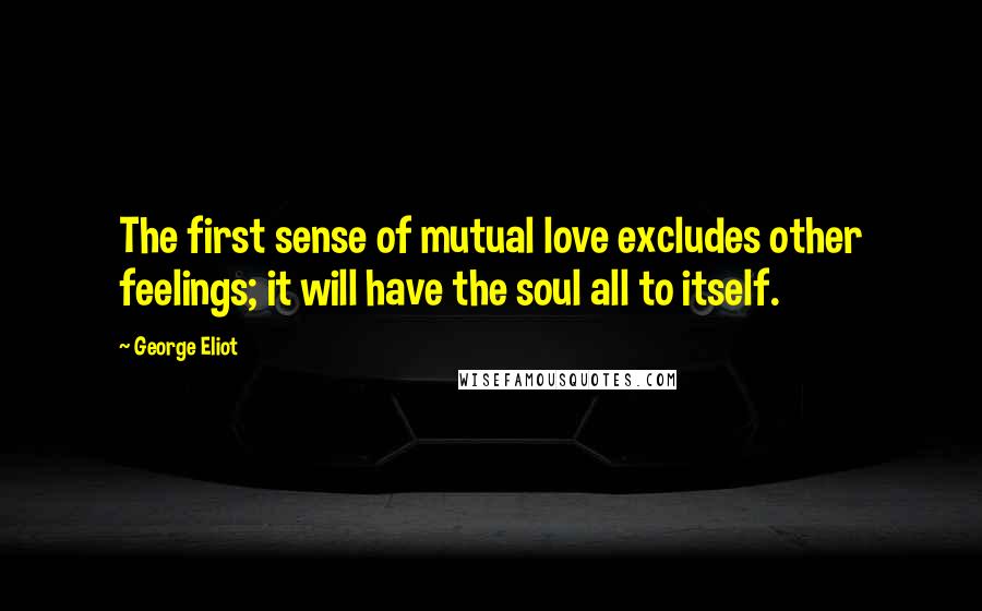 George Eliot Quotes: The first sense of mutual love excludes other feelings; it will have the soul all to itself.