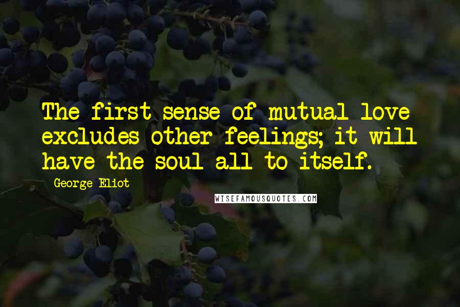 George Eliot Quotes: The first sense of mutual love excludes other feelings; it will have the soul all to itself.
