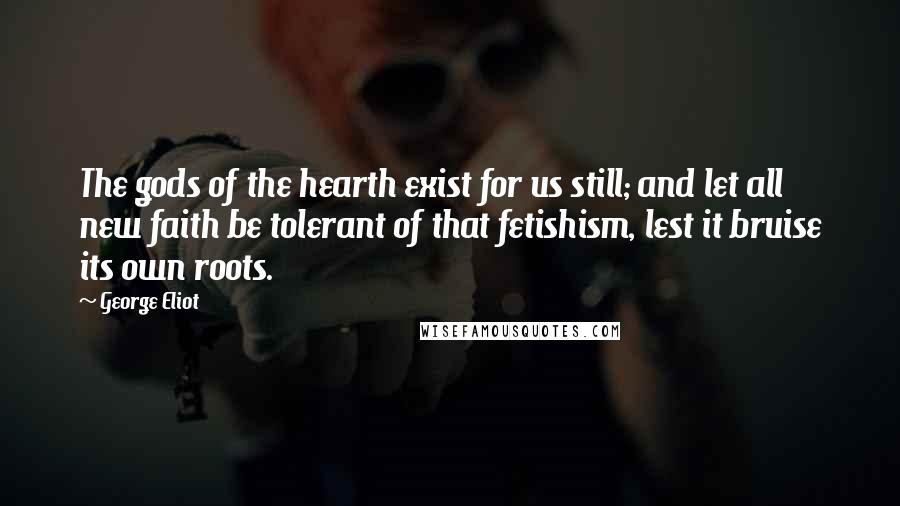 George Eliot Quotes: The gods of the hearth exist for us still; and let all new faith be tolerant of that fetishism, lest it bruise its own roots.