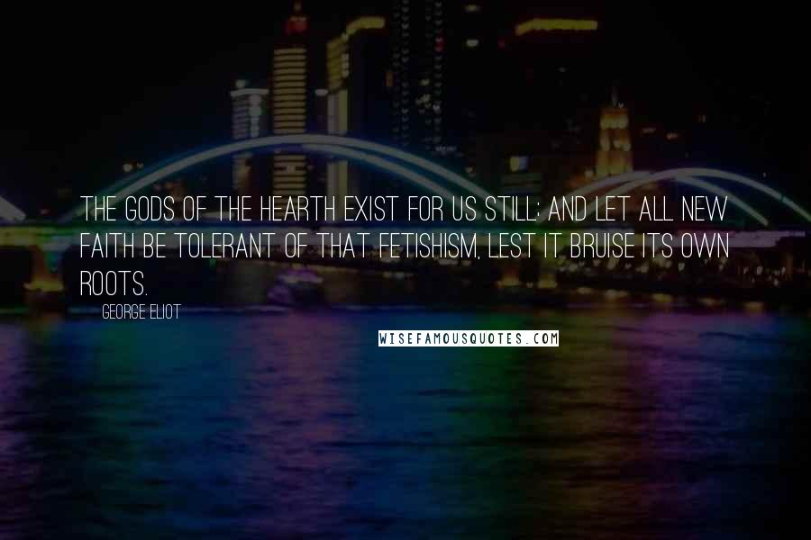 George Eliot Quotes: The gods of the hearth exist for us still; and let all new faith be tolerant of that fetishism, lest it bruise its own roots.