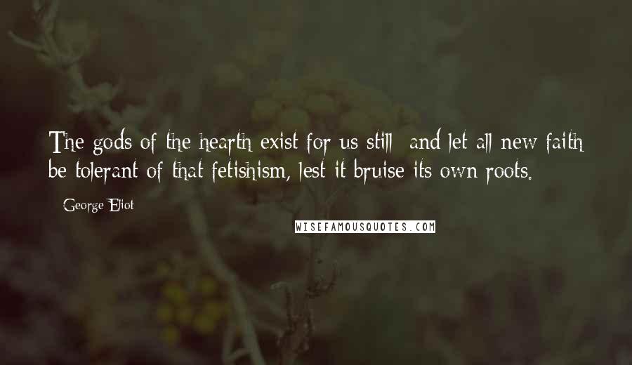 George Eliot Quotes: The gods of the hearth exist for us still; and let all new faith be tolerant of that fetishism, lest it bruise its own roots.