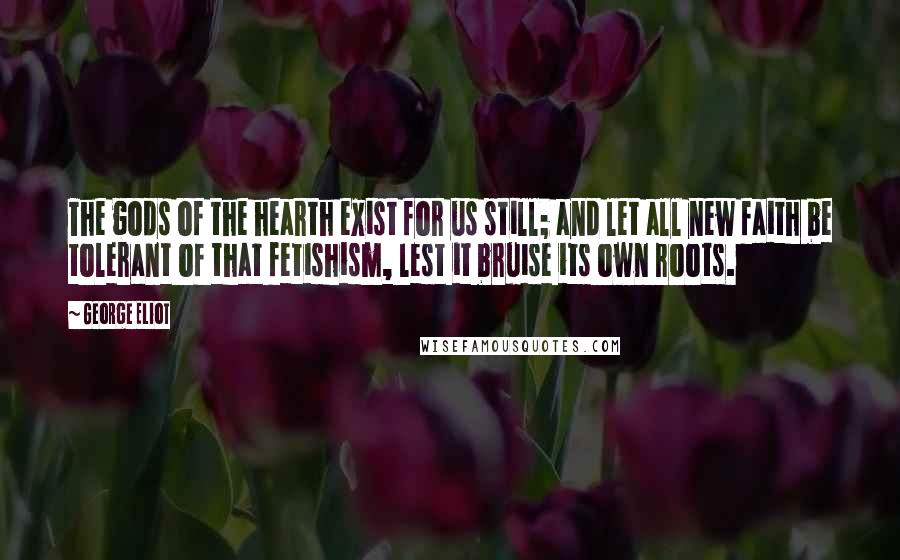 George Eliot Quotes: The gods of the hearth exist for us still; and let all new faith be tolerant of that fetishism, lest it bruise its own roots.