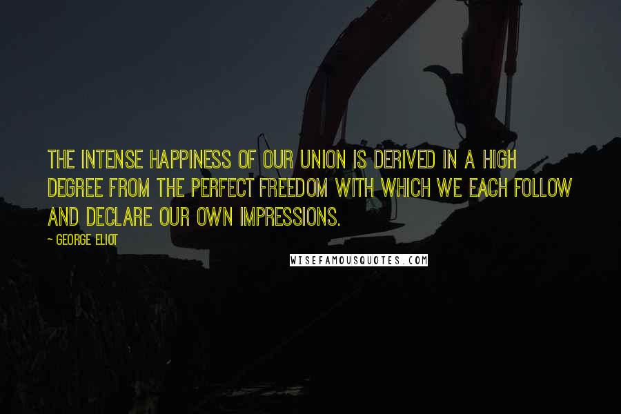 George Eliot Quotes: The intense happiness of our union is derived in a high degree from the perfect freedom with which we each follow and declare our own impressions.