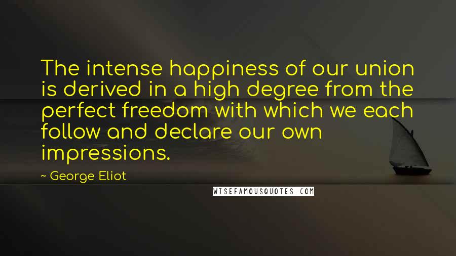 George Eliot Quotes: The intense happiness of our union is derived in a high degree from the perfect freedom with which we each follow and declare our own impressions.