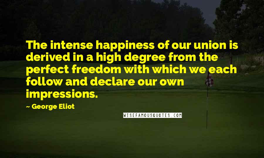 George Eliot Quotes: The intense happiness of our union is derived in a high degree from the perfect freedom with which we each follow and declare our own impressions.