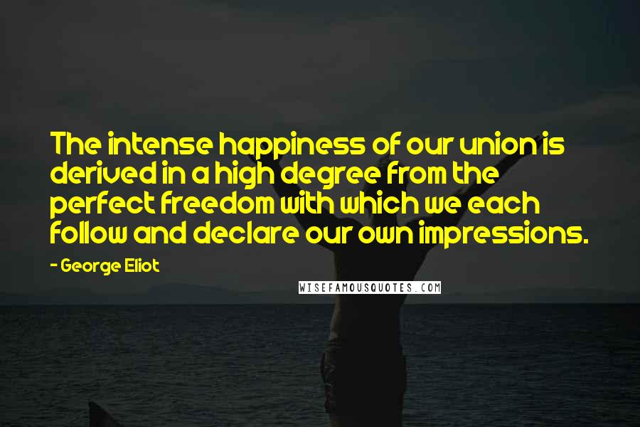 George Eliot Quotes: The intense happiness of our union is derived in a high degree from the perfect freedom with which we each follow and declare our own impressions.