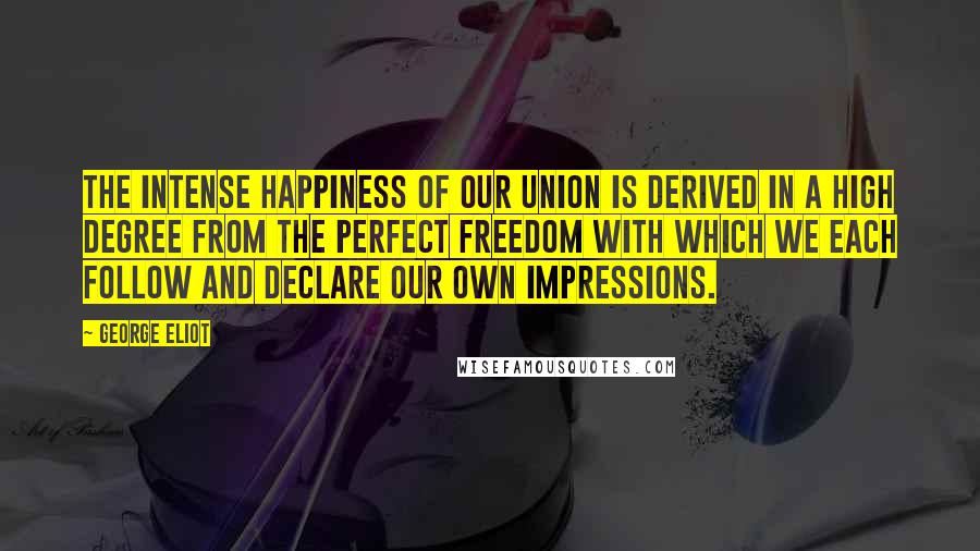 George Eliot Quotes: The intense happiness of our union is derived in a high degree from the perfect freedom with which we each follow and declare our own impressions.