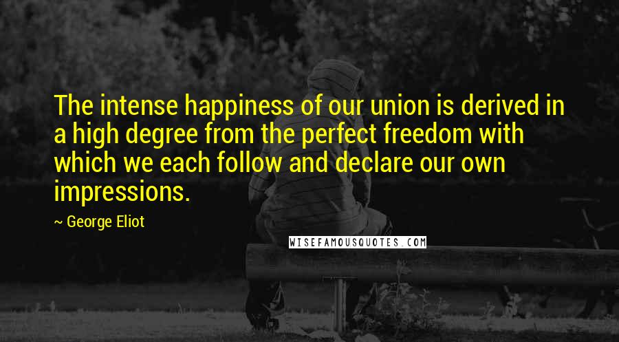 George Eliot Quotes: The intense happiness of our union is derived in a high degree from the perfect freedom with which we each follow and declare our own impressions.