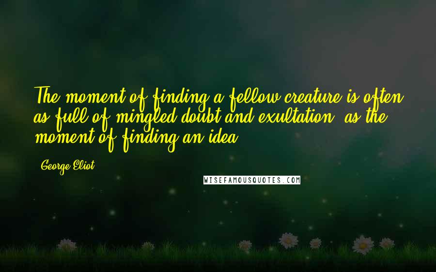 George Eliot Quotes: The moment of finding a fellow-creature is often as full of mingled doubt and exultation, as the moment of finding an idea.