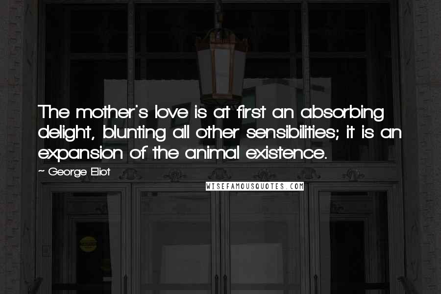 George Eliot Quotes: The mother's love is at first an absorbing delight, blunting all other sensibilities; it is an expansion of the animal existence.