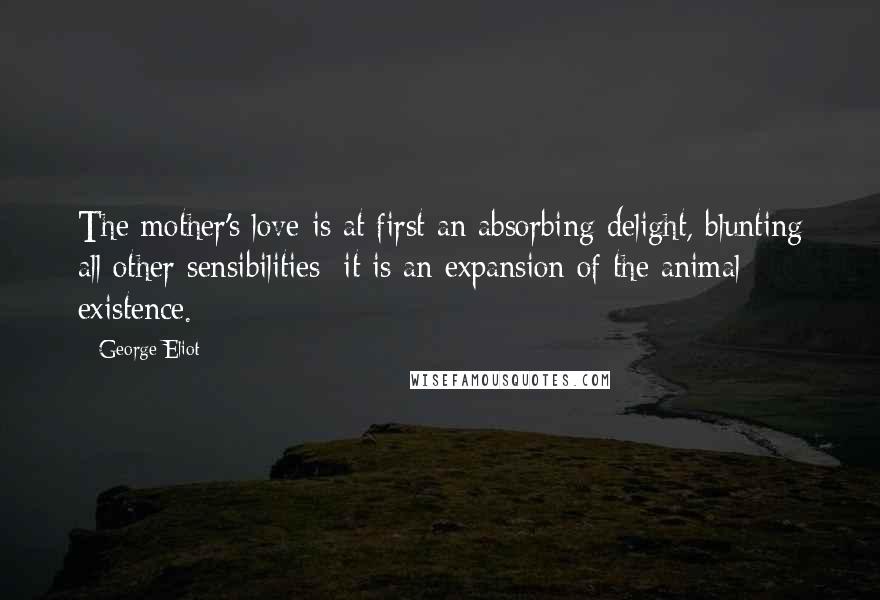 George Eliot Quotes: The mother's love is at first an absorbing delight, blunting all other sensibilities; it is an expansion of the animal existence.