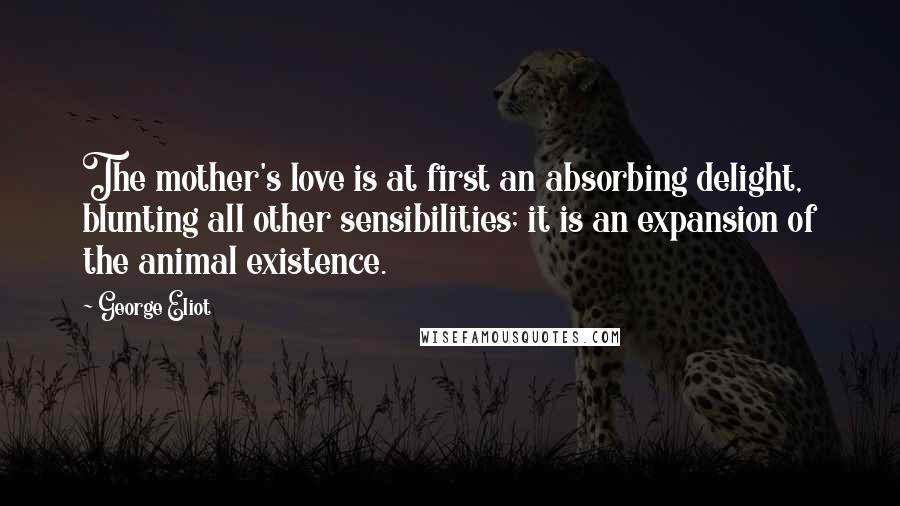 George Eliot Quotes: The mother's love is at first an absorbing delight, blunting all other sensibilities; it is an expansion of the animal existence.