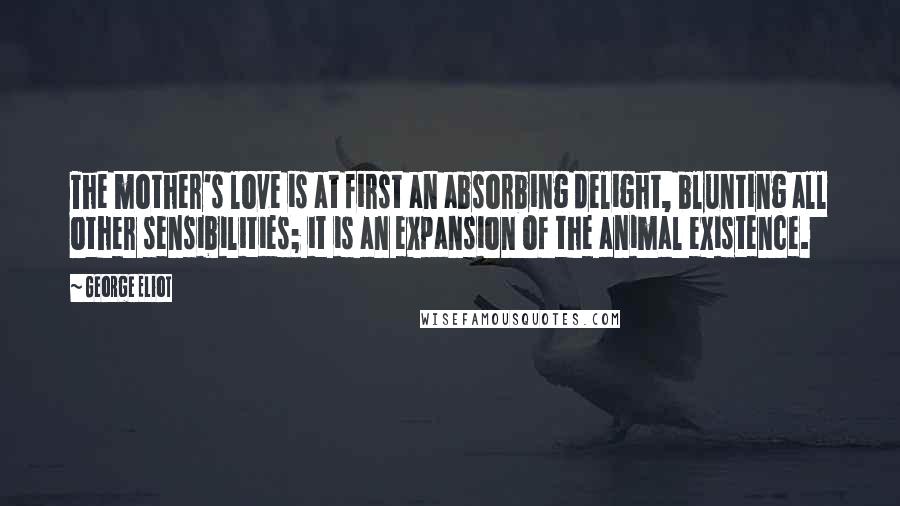 George Eliot Quotes: The mother's love is at first an absorbing delight, blunting all other sensibilities; it is an expansion of the animal existence.