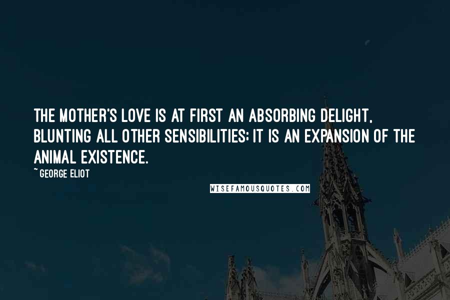 George Eliot Quotes: The mother's love is at first an absorbing delight, blunting all other sensibilities; it is an expansion of the animal existence.