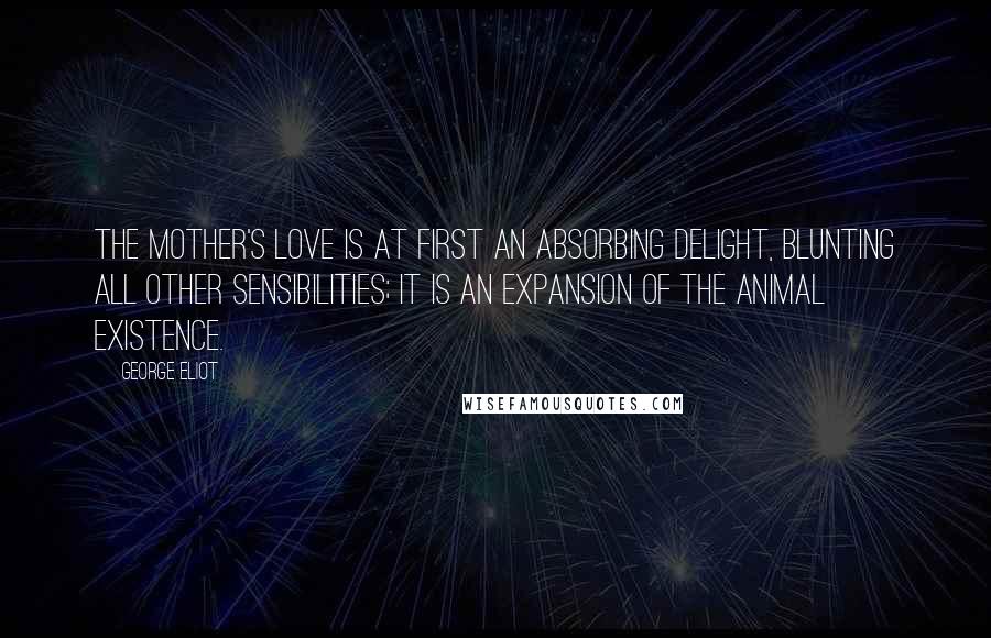 George Eliot Quotes: The mother's love is at first an absorbing delight, blunting all other sensibilities; it is an expansion of the animal existence.