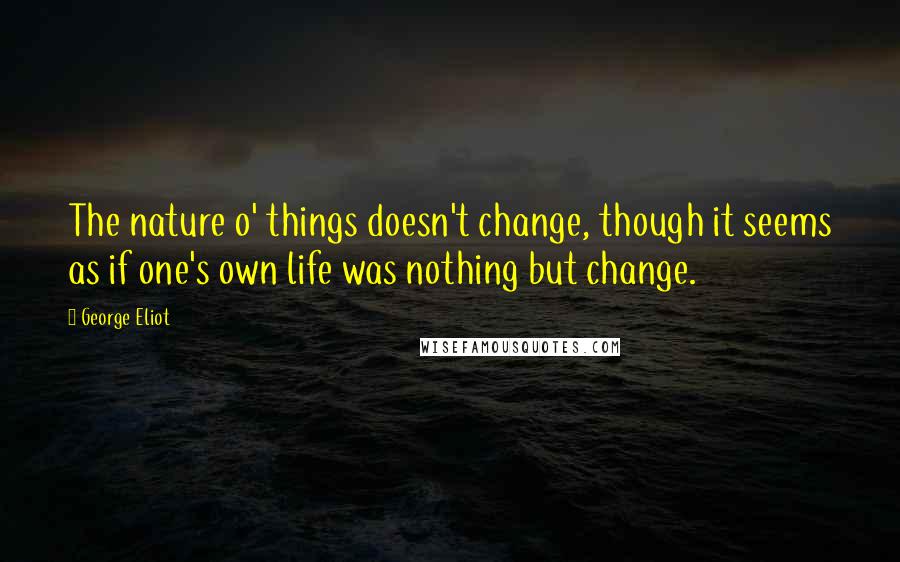 George Eliot Quotes: The nature o' things doesn't change, though it seems as if one's own life was nothing but change.