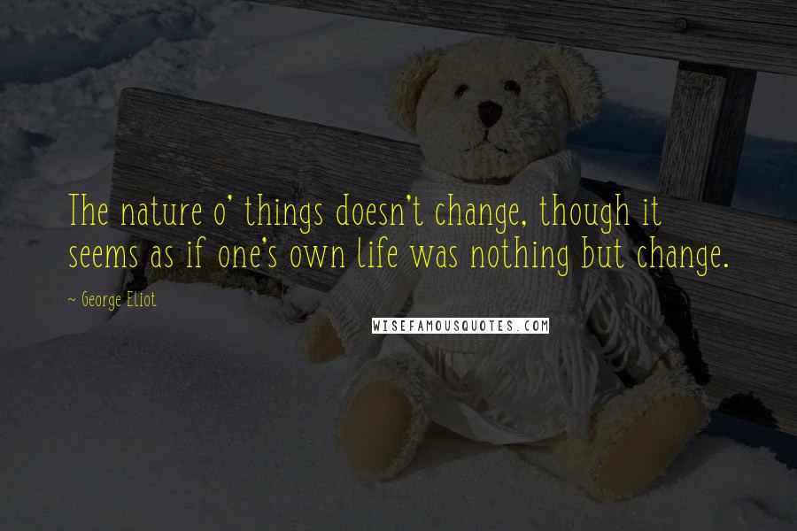 George Eliot Quotes: The nature o' things doesn't change, though it seems as if one's own life was nothing but change.